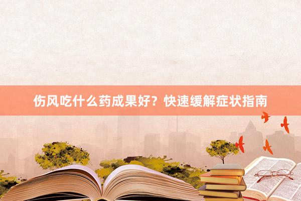 伤风吃什么药成果好？快速缓解症状指南